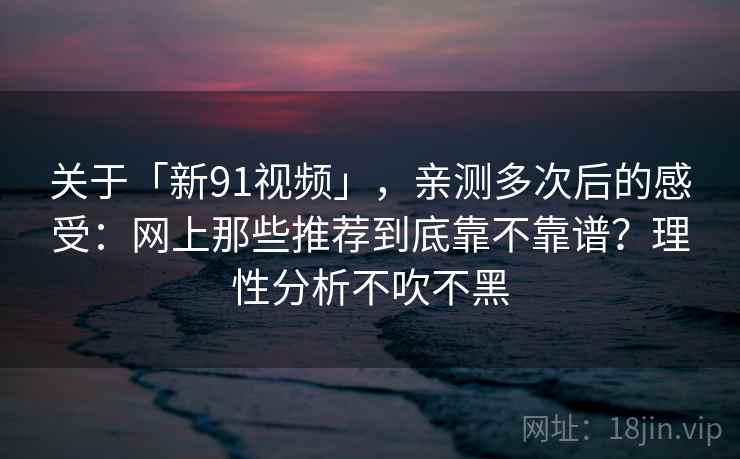 关于「新91视频」，亲测多次后的感受：网上那些推荐到底靠不靠谱？理性分析不吹不黑