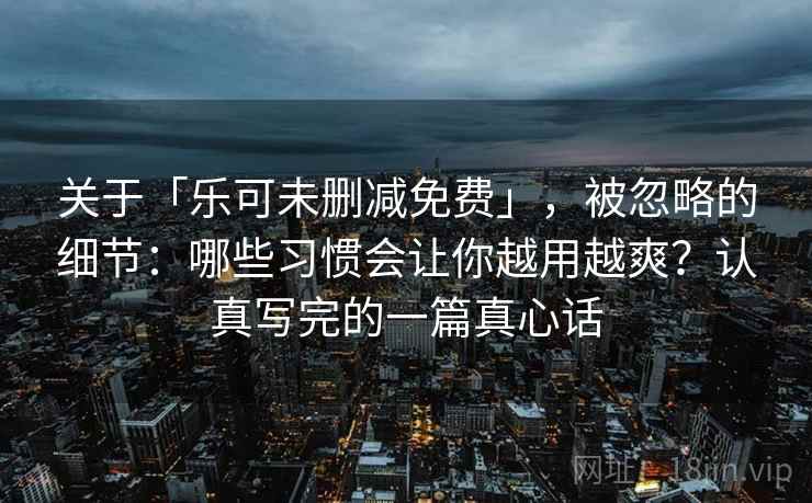 关于「乐可未删减免费」,被忽略的细节:哪些习惯会让你越用越爽?认真写完的一篇真心话 关于「乐可未删减免费」,被忽略的细节:哪些习惯会让你越用越爽?认真写完的一篇真心话