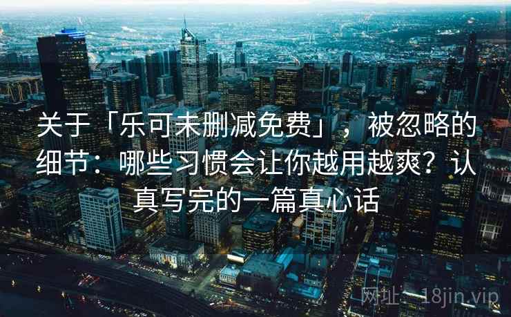 关于「乐可未删减免费」,被忽略的细节:哪些习惯会让你越用越爽?认真写完的一篇真心话 关于「乐可未删减免费」,被忽略的细节:哪些习惯会让你越用越爽?认真写完的一篇真心话