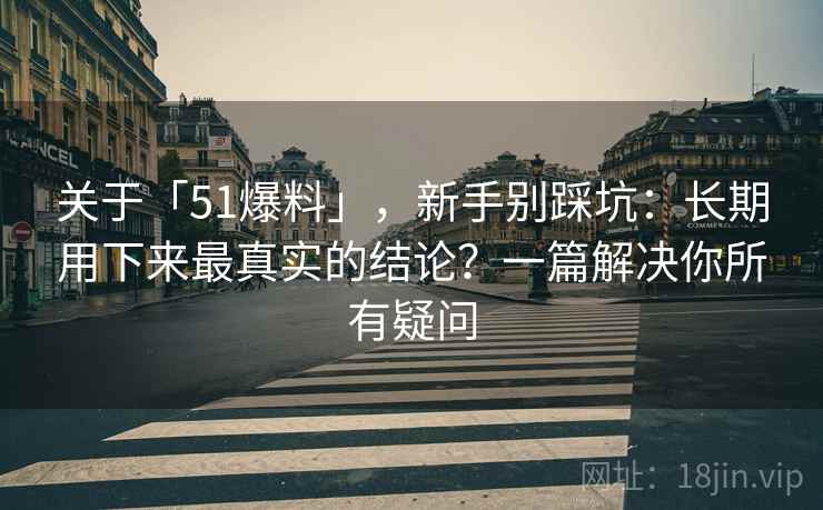 关于「51爆料」，新手别踩坑：长期用下来最真实的结论？一篇解决你所有疑问