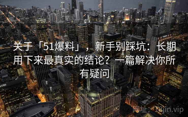 关于「51爆料」，新手别踩坑：长期用下来最真实的结论？一篇解决你所有疑问