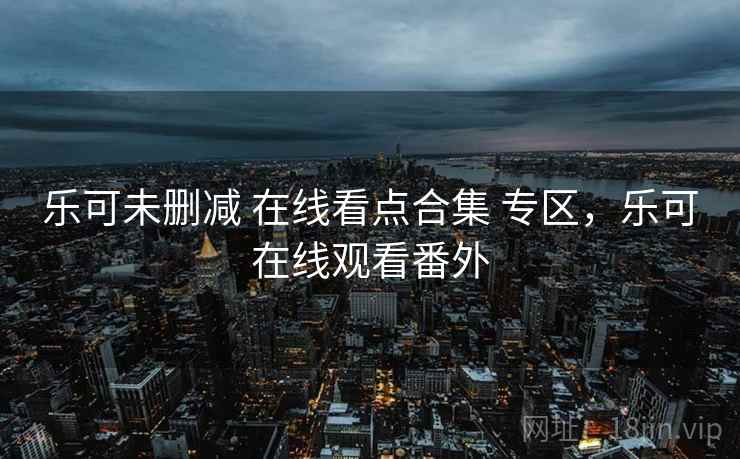 乐可未删减 在线看点合集 专区，乐可在线观看番外
