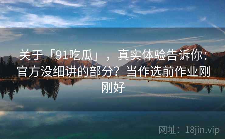 关于「91吃瓜」，真实体验告诉你：官方没细讲的部分？当作选前作业刚刚好