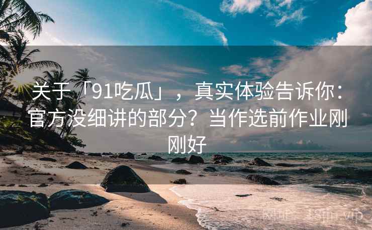 关于「91吃瓜」，真实体验告诉你：官方没细讲的部分？当作选前作业刚刚好