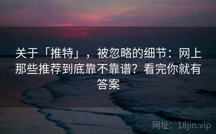 关于「推特」，被忽略的细节：网上那些推荐到底靠不靠谱？看完你就有答案