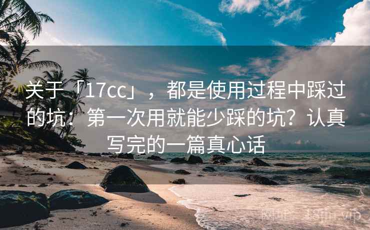 关于「17cc」，都是使用过程中踩过的坑：第一次用就能少踩的坑？认真写完的一篇真心话