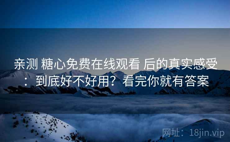 亲测 糖心免费在线观看 后的真实感受：到底好不好用？看完你就有答案