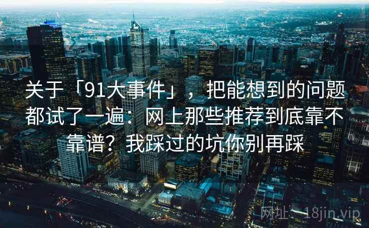 关于「91大事件」，把能想到的问题都试了一遍：网上那些推荐到底靠不靠谱？我踩过的坑你别再踩