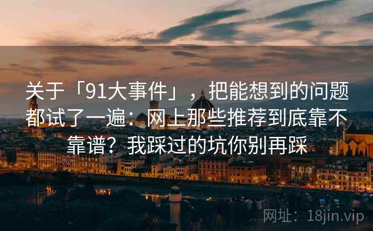 关于「91大事件」，把能想到的问题都试了一遍：网上那些推荐到底靠不靠谱？我踩过的坑你别再踩