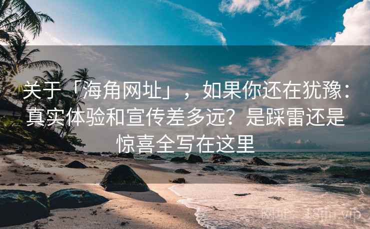 关于「海角网址」，如果你还在犹豫：真实体验和宣传差多远？是踩雷还是惊喜全写在这里