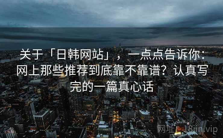 关于「日韩网站」，一点点告诉你：网上那些推荐到底靠不靠谱？认真写完的一篇真心话