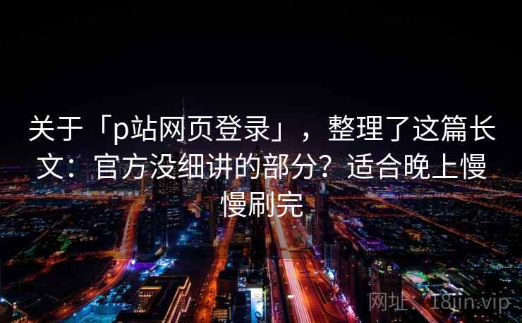 关于「p站网页登录」，整理了这篇长文：官方没细讲的部分？适合晚上慢慢刷完