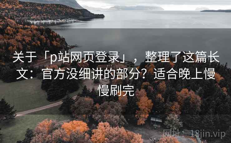 关于「p站网页登录」，整理了这篇长文：官方没细讲的部分？适合晚上慢慢刷完