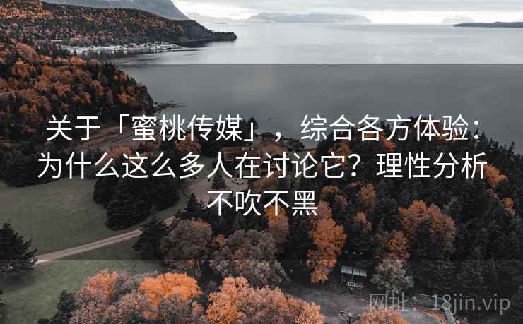 关于「蜜桃传媒」，综合各方体验：为什么这么多人在讨论它？理性分析不吹不黑