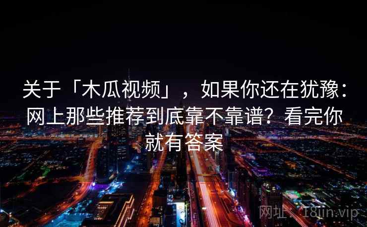关于「木瓜视频」，如果你还在犹豫：网上那些推荐到底靠不靠谱？看完你就有答案