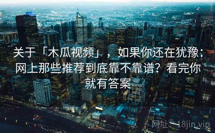 关于「木瓜视频」,如果你还在犹豫:网上那些推荐到底靠不靠谱?看完你就有答案 关于「木瓜视频」,如果你还在犹豫:网上那些推荐到底靠不靠谱?看完你就有答案