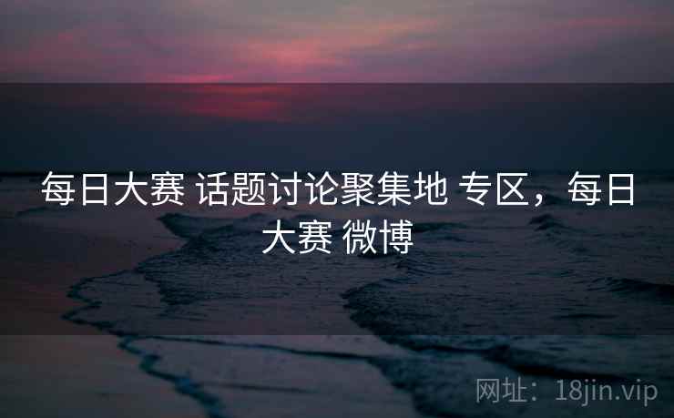 每日大赛 话题讨论聚集地 专区，每日大赛 微博