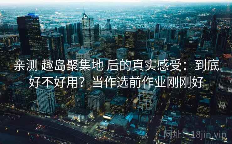 亲测 趣岛聚集地 后的真实感受：到底好不好用？当作选前作业刚刚好