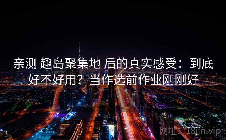 亲测 趣岛聚集地 后的真实感受：到底好不好用？当作选前作业刚刚好