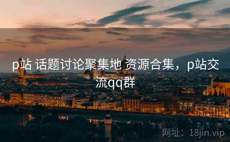 p站 话题讨论聚集地 资源合集，p站交流qq群
