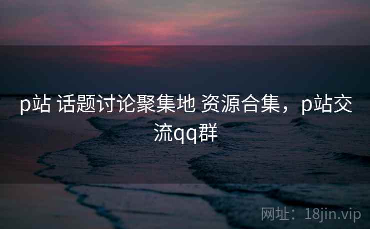 p站 话题讨论聚集地 资源合集，p站交流qq群