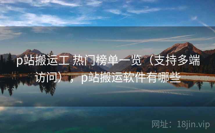 p站搬运工 热门榜单一览（支持多端访问），p站搬运软件有哪些