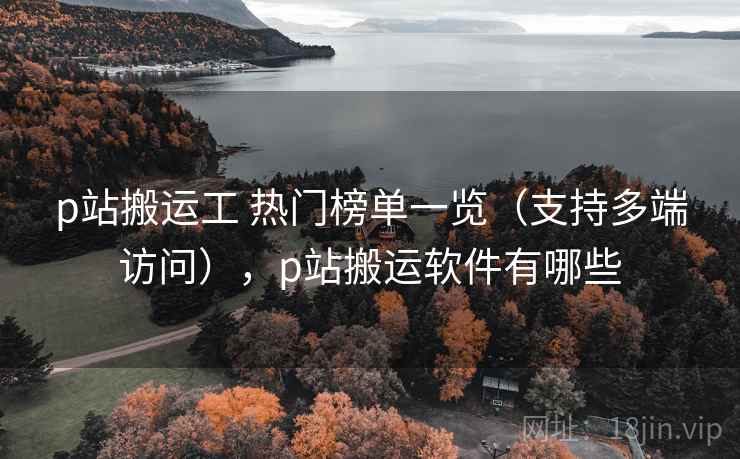 p站搬运工 热门榜单一览（支持多端访问），p站搬运软件有哪些