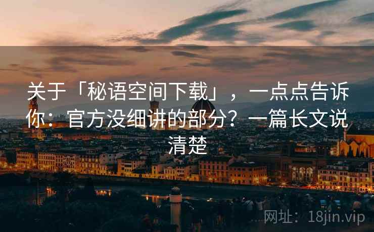 关于「秘语空间下载」，一点点告诉你：官方没细讲的部分？一篇长文说清楚