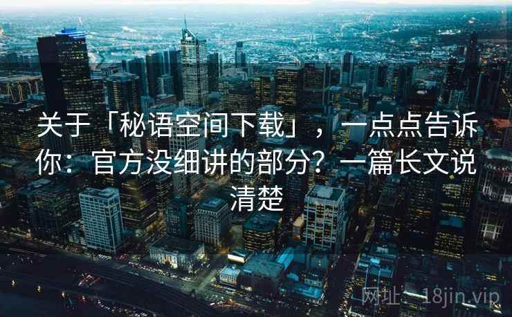 关于「秘语空间下载」，一点点告诉你：官方没细讲的部分？一篇长文说清楚