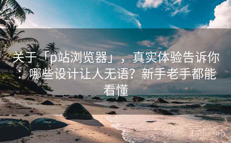 关于「p站浏览器」，真实体验告诉你：哪些设计让人无语？新手老手都能看懂