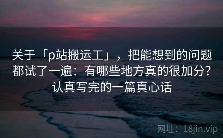 关于「p站搬运工」，把能想到的问题都试了一遍：有哪些地方真的很加分？认真写完的一篇真心话