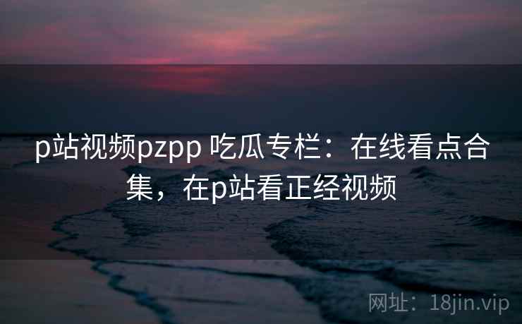 p站视频pzpp 吃瓜专栏：在线看点合集，在p站看正经视频