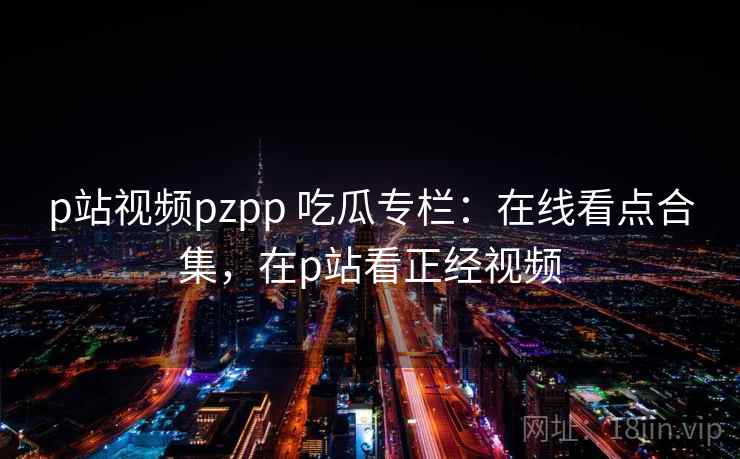 p站视频pzpp 吃瓜专栏：在线看点合集，在p站看正经视频