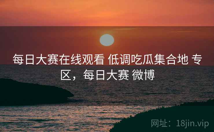 每日大赛在线观看 低调吃瓜集合地 专区，每日大赛 微博