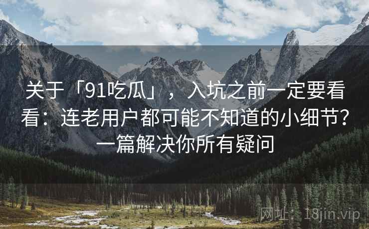关于「91吃瓜」，入坑之前一定要看看：连老用户都可能不知道的小细节？一篇解决你所有疑问