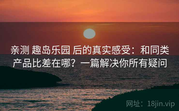 亲测 趣岛乐园 后的真实感受：和同类产品比差在哪？一篇解决你所有疑问