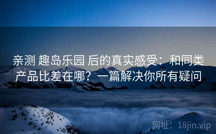 亲测 趣岛乐园 后的真实感受：和同类产品比差在哪？一篇解决你所有疑问