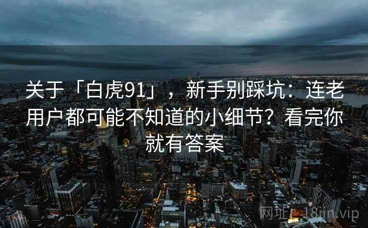 关于「白虎91」，新手别踩坑：连老用户都可能不知道的小细节？看完你就有答案