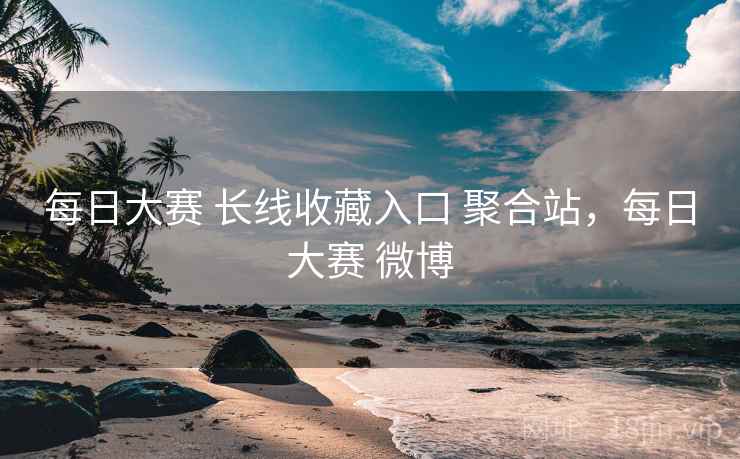 每日大赛 长线收藏入口 聚合站，每日大赛 微博