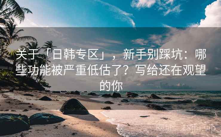 关于「日韩专区」，新手别踩坑：哪些功能被严重低估了？写给还在观望的你