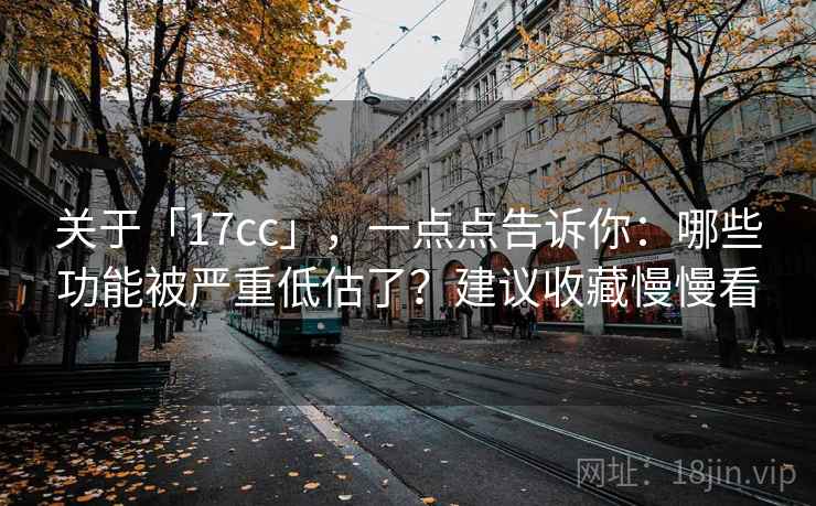 关于「17cc」，一点点告诉你：哪些功能被严重低估了？建议收藏慢慢看