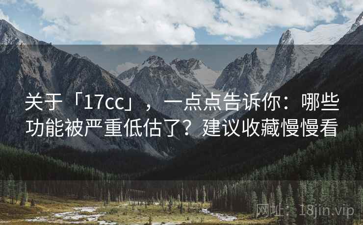 关于「17cc」，一点点告诉你：哪些功能被严重低估了？建议收藏慢慢看