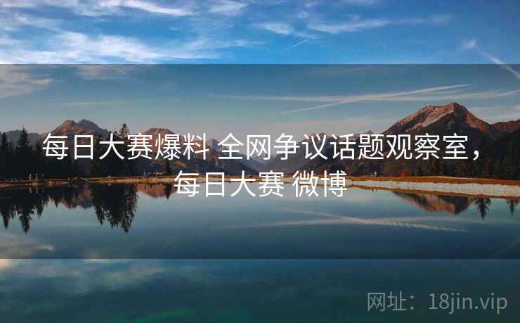 每日大赛爆料 全网争议话题观察室，每日大赛 微博