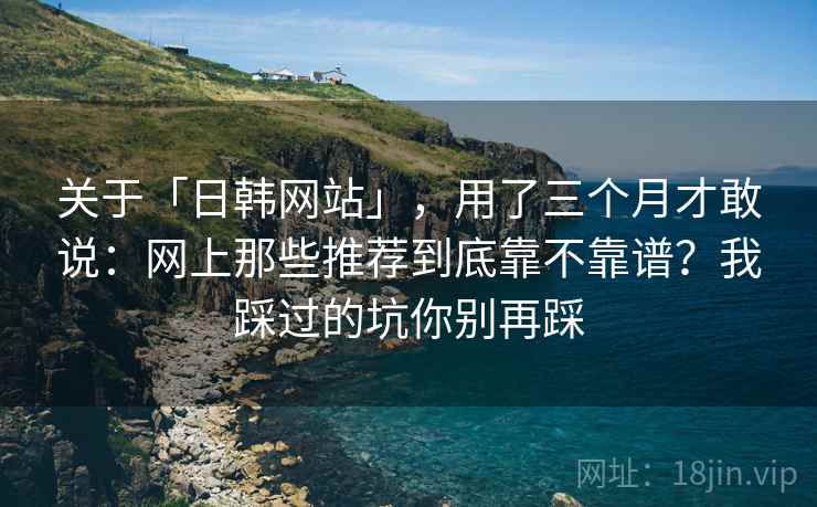 关于「日韩网站」，用了三个月才敢说：网上那些推荐到底靠不靠谱？我踩过的坑你别再踩