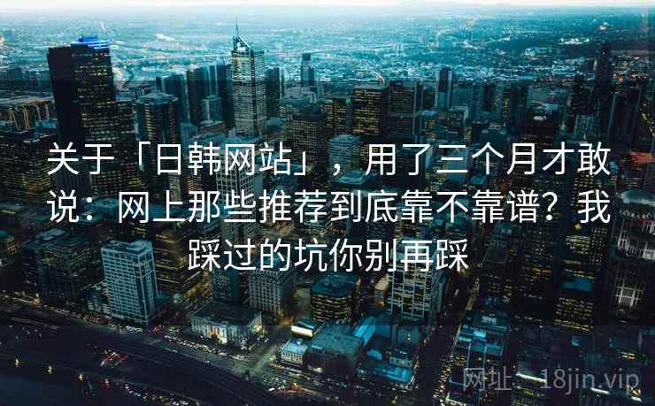 关于「日韩网站」，用了三个月才敢说：网上那些推荐到底靠不靠谱？我踩过的坑你别再踩