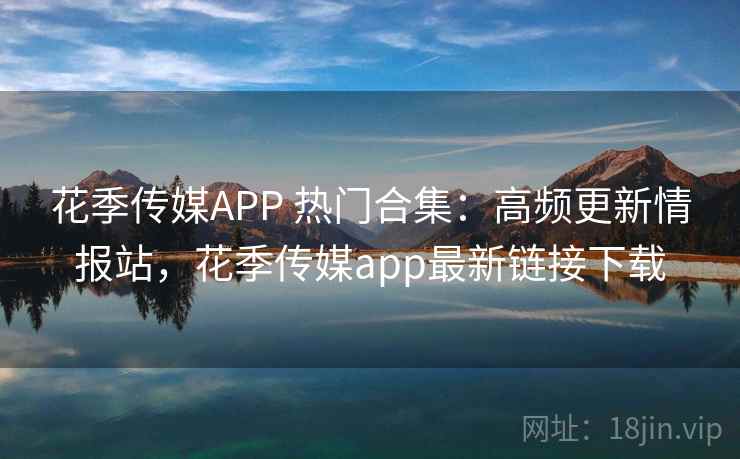 花季传媒APP 热门合集：高频更新情报站，花季传媒app最新链接下载