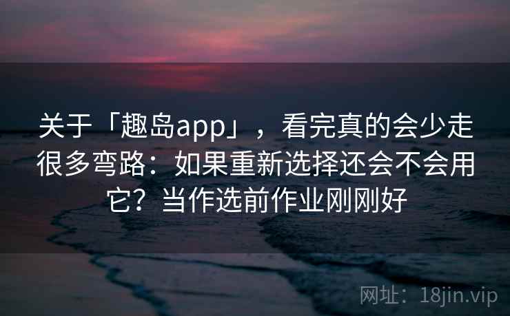 关于「趣岛app」，看完真的会少走很多弯路：如果重新选择还会不会用它？当作选前作业刚刚好