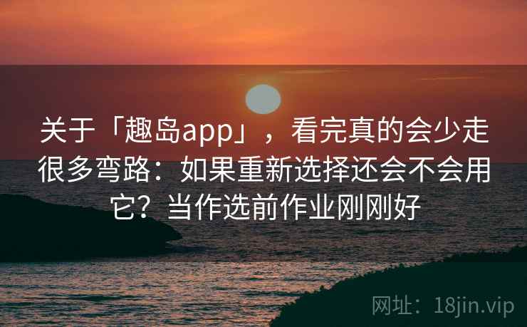 关于「趣岛app」，看完真的会少走很多弯路：如果重新选择还会不会用它？当作选前作业刚刚好