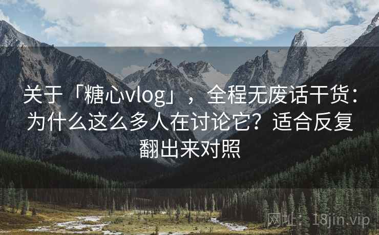 关于「糖心vlog」，全程无废话干货：为什么这么多人在讨论它？适合反复翻出来对照