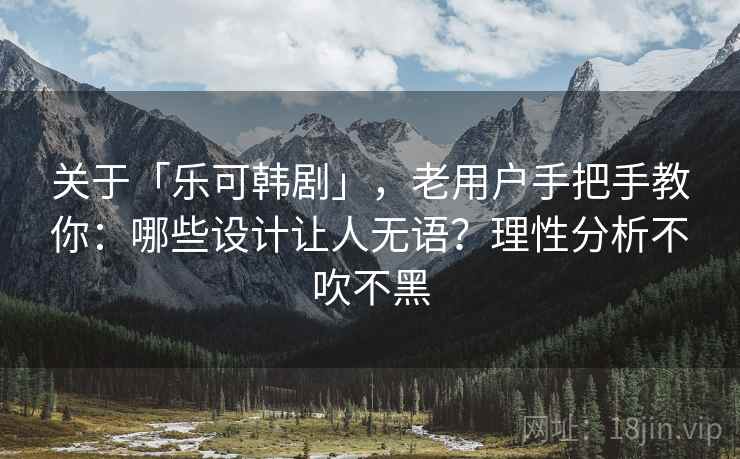 关于「乐可韩剧」，老用户手把手教你：哪些设计让人无语？理性分析不吹不黑